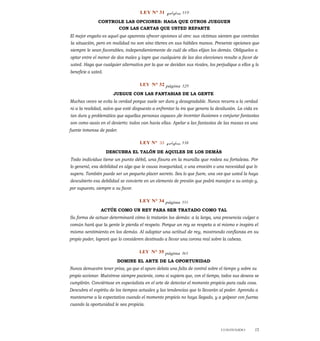 LEY N° 31 página 319
CONTROLE LAS OPCIONES: HAGA QUE OTROS JUEGUEN
CON LAS CARTAS QUE USTED REPARTE
El mejor engaño es aquel que aparenta ofrecer opciones al otro: sus víctimas sienten que controlan
la situación, pero en realidad no son sino títeres en sus hábiles manos. Presente opciones que
siempre le sean favorables, independientemente de cuál de ellas elijan los demás. Oblíguelos a
optar entre el menor de dos males y logre que cualquiera de las dos elecciones resulte a favor de
usted. Haga que cualquier alternativa por la que se decidan sus rivales, los perjudique a ellos y lo
beneficie a usted.
LEY N° 32 página 329
JUEGUE CON LAS FANTASIAS DE LA GENTE
Muchas veces se evita la verdad porque suele ser dura y desagradable. Nunca recurra a la verdad
ni a la realidad, salvo que esté dispuesto a enfrentar la ira que genera la desilusión. La vida es
tan dura y problemática que aquellas personas capaces ide inventar ilusiones o conjurar fantasías
son como oasis en el desierto: todos van hacia ellas. Apelar a las fantasías de las masas es una
fuente inmensa de poder.
LEY N° 33 página 338
DESCUBRA EL TALÓN DE AQUILES DE LOS DEMÁS
Todo individuo tiene un punto débil, una fisura en la muralla que rodea su fortaleza. Por
lo general, esa debilidad es algo que le causa inseguridad, o una emoción o una necesidad que lo
supera. También puede ser un pequeño placer secreto. Sea lo que fuere, una vez que usted la haya
descubierto esa debilidad se convierte en un elemento de presión que podrá manejar a su antojo y,
por supuesto, siempre a su favor.
LEY N° 34 página 351
ACTÚE COMO UN REY PARA SER TRATADO COMO TAL
Su forma de actuar determinará cómo lo tratarán los demás: a la larga, una presencia vulgar o
común hará que la gente le pierda el respeto. Porque un rey se respeta a sí mismo e inspira el
mismo sentimiento en los demás. Al adoptar una actitud de rey, mostrando confianza en su
propio poder, logrará que lo consideren destinado a llevar una corona real sobre la cabeza.
LEY N° 35 página 361
DOMINE EL ARTE DE LA OPORTUNIDAD
Nunca demuestre tener prisa, ya que el apuro delata una falta de control sobre el tiempo y sobre su
propio accionar. Muéstrese siempre paciente, como si supiera que, con el tiempo, todos sus deseos se
cumplirán. Conviértase en especialista en el arte de detectar el momento propicio para cada cosa.
Descubra el espíritu de los tiempos actuales y las tendencias que lo llevarán al poder. Aprenda a
mantenerse a la expectativa cuando el momento propicio no haya llegado, y a golpear con fuerza
cuando la oportunidad le sea propicia.
CONTENIDO 15
 