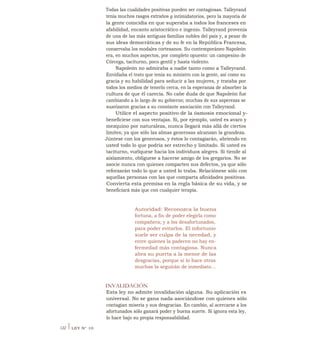 Todas las cualidades positivas pueden ser contagiosas. Talleyrand
tenía muchos rasgos extraños g intimidatorios, pero la mayoría de
la gente coincidía en que superaba a todos los franceses en
afabilidad, encanto aristocrático e ingenio. Talleyrand provenía
de una de las más antiguas familias nobles del país y, a pesar de
sus ideas democráticas y de su fe en la República Francesa,
conservaba los modales cortesanos. Su contemporáneo Napoleón
era, en muchos aspectos, por completo opuesto: un campesino de
Córcega, taciturno, poco gentil y hasta violento.
Napoleón no admiraba a nadie tanto como a Talleyrand.
Envidiaba el trato que tenía su ministro con la gente, así como su
gracia y su habilidad para seducir a las mujeres, y trataba por
todos los medios de tenerlo cerca, en la esperanza de absorber la
cultura de que él carecía. No cabe duda de que Napoleón fue
cambiando a lo largo de su gobierno; muchas de sus asperezas se
suavizaron gracias a su constante asociación con Talleyrand.
Utilice el aspecto positivo de la ósmosis emocional y-
benefíciese con sus ventajas. Si, por ejemplo, usted es avaro y
mezquino por naturaleza, nunca llegará más allá de ciertos
limites; ya que sólo las almas generosas alcanzan la grandeza.
Júntese con los generosos, y éstos lo contagiarán, abriendo en
usted todo lo que podría ser estrecho y limitado. Si usted es
taciturno, vuélquese hacia los individuos alegres. Si tiende al
aislamiento, oblíguese a hacerse amigo de los gregarios. No se
asocie nunca con quienes comparten sus defectos, ya que sólo
reforzarán todo lo que a usted lo traba. Relaciónese sólo con
aquellas personas con las que comparta afinidades positivas.
Convierta esta premisa en la regla básica de su vida, y se
beneficiará más que con cualquier terapia.
Autoridad: Reconozca la buena
fortuna, a fin de poder elegirla como
compañera; y a los desafortunados,
para poder evitarlos. El infortunio
suele ser culpa de la necedad, y
entre quienes la padecen no hay en-
fermedad más contagiosa. Nunca
abra su puerta a la menor de las
desgracias, porque si lo hace otras
muchas la seguirán de inmediato...
INVALIDACIÓN
Esta ley no admite invalidación alguna. Su aplicación es
universal. No se gana nada asociándose con quienes sólo
contagian miseria y sus desgracias. En cambio, al acercarse a los
afortunados sólo ganará poder y buena suerte. Si ignora esta ley,
lo hace bajo su propia responsabilidad.
122 I LEY N° 10
 
