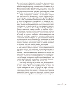 Lawson. No retuvo al guionista porque fuese tan buen escritor
—ya que en Hollywood había muchos otros, y muy buenos—, sino
a causa de una cadena de interdependencia: Lawson era el
guionista de Humphrey Bogart, que a su vez era la estrella
máxima de Columbia. Si Cohn despedía a Lawson, arruinaría
una relación muy rentable, que valía mucho más que la mala
publicidad que le acarreara el hecho de desafiar al Comité.
Henry Kissinger logró sobrevivir a las numerosas sangrías
que se produjeron en la Casa Blanca durante el gobierno de Ni-
xon, no porque fuera el mejor diplomático que Nixon pudiera
hallar —pues había otros muy buenos negociadores en su equipo—
ni porque los dos hombres se llevaran bien (en realidad, se lleva-
ban muy mal). Tampoco compartían las mismas convicciones e
ideas políticas. Kissinger sobrevivió porque logró involucrarse
estrechamente en tantas áreas de la estructura política, que des-
prenderse de él llevaría al caos. El poder de Miguel Ángel era
intensivo: dependía de una sola habilidad, su capacidad artística.
El de Kissinger era extensivo. Había logrado involucrarse en tantos
aspectos y áreas diferentes del gobierno, que eso constituía de por
sí su carta de triunfo, al tiempo que lo ayudó a ganar muchos
aliados. Si usted logra una posición semejante, deshacerse de
usted puede resultar peligroso, ya que se correría el riesgo de
destejer todo tipo de interdependencias. Sin embargo, la forma
intensiva de poder procura mayor libertad que la extensiva,
porque la seguridad de quienes la poseen no depende de un amo
en particular ni de una posición de poder determinada.
Para conseguir que los demás dependan de usted, un camino
es el de la táctica de servicio secreto. Al conocer los secretos de
otra gente, al tener información que otros no quisieran que se
difundiera, usted sella su suerte con la de otros. Se convierte en
intocable. Las autoridades máximas de los Servicios Secretos han
mantenido sus puestos durante décadas; pueden crear o destruir
a un rey o, como en el caso del Edgar Hoover, a un presidente.
Pero dicho papel abunda tanto en incertidumbres y paranoia, que
el poder que brinda suele autoanularse. Uno no puede descansar
en paz, iy de qué sirve el poder si no le procura paz?
Una última advertencia: no piense que, por depender de
usted, su amo lo querrá. Por el contrario, lo más probable es que
lo odie y le tema. Pero, como dijo Maquiavelo, es mejor ser
temido que amado. El temor es algo que se puede controlar,
mientras que el amor es incontrolable. Depender de una emoción
tan sutil y cambiante como el amor o la amistad sólo le generará
inseguridad. Más vale que la gente dependa de usted por temor a
las consecuencias de perderlo, que por el placer de su compañía.
LEY N° 11 I 129
 