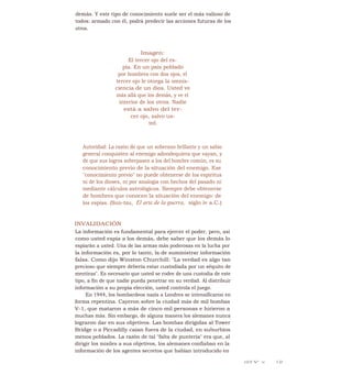 demás. Y este tipo de conocimiento suele ser el más valioso de
todos: armado con él, podrá predecir las acciones futuras de los
otros.
Imagen:
El tercer ojo del es-
pía. En un país poblado
por hombres con dos ojos, el
tercer ojo le otorga la omnis-
ciencia de un dios. Usted ve
más allá que los demás, y ve el
interior de los otros. Nadie
está a salvo del ter-
cer ojo, salvo us-
ted.
Autoridad: La razón de que un soberano brillante y un sabio
general conquisten al enemigo adondequiera que vayan, y
de que sus logros sobrepasen a los del hombre común, es su
conocimiento previo de la situación del enemigo. Ese
"conocimiento previo" no puede obtenerse de los espíritus
ni de los dioses, ni por analogía con hechos del pasado ni
mediante cálculos astrológicos. Siempre debe obtenerse
de hombres que conocen la situación del enemigo: de
los espías. (Sun-tzu, El arte de la guerra, siglo iv a.C.)
INVALIDACIÓN
La información es fundamental para ejercer el poder, pero, así
como usted espía a los demás, debe saber que los demás lo
espiarán a usted. Una de las armas más poderosas en la lucha por
la información es, por lo tanto, la de suministrar información
falsa. Como dijo Winston Churchill: "La verdad es algo tan
precioso que siempre debería estar custodiada por un séquito de
mentiras". Es necesario que usted se rodee de una custodia de este
tipo, a fin de que nadie pueda penetrar en su verdad. Al distribuir
información a su propia elección, usted controla el juego.
En 1944, los bombardeos nazis a Londres se intensificaron en
forma repentina. Cayeron sobre la ciudad más de mil bombas
V-1, que mataron a más de cinco mil personas e hirieron a
muchas más. Sin embargo, de alguna manera los alemanes nunca
lograron dar en sus objetivos. Las bombas dirigidas al Tower
Bridge o a Piccadilly caían fuera de la ciudad, en suburbios
menos poblados. La razón de tal "falta de puntería" era que, al
dirigir los misiles a sus objetivos, los alemanes confiaban en la
información de los agentes secretos que habían introducido en
LEY N° 14 1.51
 