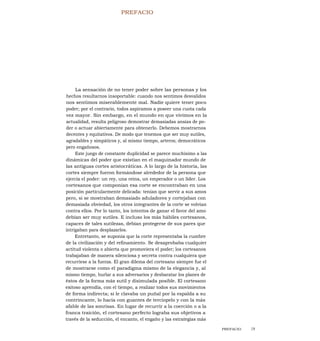 PREFACIO
La sensación de no tener poder sobre las personas y los
hechos resultarnos insoportable: cuando nos sentimos desvalidos
nos sentimos miserablemente mal. Nadie quiere tener poco
poder; por el contrario, todos aspiramos a poseer una cuota cada
vez mayor. Sin embargo, en el mundo en que vivimos en la
actualidad, resulta peligroso demostrar demasiadas ansias de po-
der o actuar abiertamente para obtenerlo. Debemos mostrarnos
decentes y equitativos. De modo que tenemos que ser muy sutiles,
agradables y simpáticos y, al mismo tiempo, arteros; democráticos
pero engañosos.
Este juego de constante duplicidad se parece muchísimo a las
dinámicas del poder que existían en el maquinador mundo de
las antiguas cortes aristocráticas. A lo largo de la historia, las
cortes siempre fueron formándose alrededor de la persona que
ejercía el poder: un rey, una reina, un emperador o un líder. Los
cortesanos que componían esa corte se encontraban en una
posición particularmente delicada: tenían que servir a sus amos
pero, si se mostraban demasiado aduladores y cortejaban con
demasiada obviedad, los otros integrantes de la corte se volvían
contra ellos. Por lo tanto, los intentos de ganar el favor del amo
debían ser muy sutiles. E incluso los más hábiles cortesanos,
capaces de tales sutilezas, debían protegerse de sus pares que
intrigaban para desplazarlos.
Entretanto, se suponía que la corte representaba la cumbre
de la civilización y del refinamiento. Se desaprobaba cualquier
actitud violenta o abierta que promoviera el poder; los cortesanos
trabajaban de manera silenciosa y secreta contra cualquiera que
recurriese a la fuerza. El gran dilema del cortesano siempre fue el
de mostrarse como el paradigma mismo de la elegancia y, al
mismo tiempo, burlar a sus adversarios y desbaratar los planes de
éstos de la forma más sutil y disimulada posible. El cortesano
exitoso aprendía, con el tiempo, a realizar todos sus movimientos
de forma indirecta; si le clavaba un puñal por la espalda a su
contrincante, lo hacía con guantes de terciopelo y con la más
afable de las sonrisas. En lugar de recurrir a la coerción o a la
franca traición, el cortesano perfecto lograba sus objetivos a
través de la seducción, el encanto, el engaño y las estrategias más
PREFACIO 19
 
