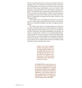las que no podrá ganar para su causa y que siempre serán sus
enemigos. Pero, sea cual fuere la herida que les ha causado en
forma deliberada o inconsciente, no tome ese odio como algo
personal. Reconozca, simplemente, que entre usted y esas
personas no hay paz posible, sobre todo mientras usted posea el
poder. Si usted deja que esas personas permanezcan en su
entorno, buscarán, sin duda alguna, vengarse de usted. Esperar a
que pongan las cartas sobre la mesa es una necedad total. Como
bien lo comprendió la emperatriz Wu, para entonces será
demasiado tarde.
Sea realista: Con un enemigo de este tipo en su entorno,
nunca se sentirá seguro. Recuerde las lecciones que le enseñan la
historia y la sabiduría de Moisés y de Mao: no haga las cosas a
medias.
Por supuesto que aquí no se está planteando una cuestión de
asesinato, sino sólo de destierro. Si logra debilitarlos lo suficiente
y luego desterrarlos para siempre de su corte, sus enemigos se
volverán inofensivos. No tendrán posibilidad de recuperarse, de
volver a congraciarse y herirlo. Y si no puede desterrarlos,
comprenda por lo menos que siempre estarán maquinando algo
contra usted y no se deje engañar por ninguna muestra de
amistad que simulen. La única arma, en una situación semejante,
es la cautela. Si no puede desterrarlos de inmediato, vaya
previendo el mejor momento para actuar.
Imagen: Una serpiente aplasta-
da bajo su pie, pero aún viva,
se levantará para morderlo con
una doble dosis de veneno. Un
enemigo que permanece cerca
de usted es una serpiente a me-
dio morir, a la cual usted está
ayudando a sanar. El tiempo
potencia el veneno.
Autoridad: Debe notarse, pues, que a
los hombres hay que halagarlos, o de
lo contrario aniquilarlos; se vengarán
por pequeñas injurias pero no podrán
hacerlo por las grandes; la herida que
inflijamos a un hombre debe ser,
pues, tan grande que no tengamos ne-
cesidad de temer su venganza.
(Nicolás Maquiavelo, 1469-1527)
160 I LEY N° 15
 