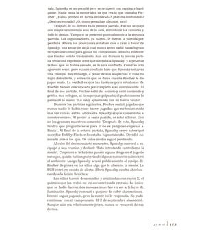 sala. Spassky se sorprendió pero se recuperó con rapidez y logró
ganar. Nadie tenía la menor idea de qué era lo que tramaba Fis-
cher. ¿Había perdido en forma deliberada? ¿Estaba confundido?
¿Desconcentrado? ¿O, como pensaban algunos, loco?
Después de su derrota en la primera partida, Fischer se quejó
con mayor vehemencia aún de la sala, el ruido de las cámaras y
todo lo demás. Tampoco se presentó puntualmente a la segunda
partida. Los organizadores, ya hartos, le dieron la partida por
perdida. Ahora las posiciones estaban dos a cero a favor de
Spassky, una situación de la cual nunca antes nadie había logrado
recuperarse como para ganar un campeonato. Resulta evidente
que Fischer estaba trastornado. Aun así, durante la tercera parti-
da tenía una expresión feroz que alteraba a Spassky, y a pesar de
la fosa que se había cavado, se lo veía confiado. Cometió otro
aparente error, pero su aire confiado hizo que Spassky intuyera
una trampa. Sin embargo, a pesar de sus sospechas el ruso no
logró detectarla, y antes de que se diera cuenta Fischer le dio
jaque mate. La verdad es que las tácticas poco ortodoxas de
Fischer habían descolocado por completo a su contrincante. Al
final de esa partida, Fischer saltó del asiento y salió corriendo y
gritó a sus colegas, al tiempo que golpeaba el puño contra la
palma de la mano: "iLo estoy aplastando con mi fuerza bruta!".
Durante las partidas siguientes, Fischer realizó jugadas que
nunca nadie le había visto hacer, jugadas que no tenían nada
que ver con su estilo. Ahora era Spassky el que comenzaba a
cometer errores. Al perder la sexta partida, se echó a llorar. Uno
de los grandes maestros comentó: "Después de esto, Spassky
tendrá que preguntarse si para él no es peligroso regresar a
Rusia". Al final de la octava partida, Spassky creyó saber qué
sucedía: Bobby Fischer lo estaba hipnotizando. Decidió no
mirarlo más a los ojos. De todos modos siguió perdiendo.
Al cabo del decimocuarto encuentro, Spassky convocó a su
equipo a una reunión y declaró: "Está intentando controlarme la
mente". Conjeturó si le habrían puesto alguna droga en el jugo de
naranjas, quizás habían pulverizado alguna sustancia química en
el ambiente. Luego Spassky acusó públicamente al equipo de
Fischer de poner en las sillas algo que le alteraba la mente. La
KGB entró en estado de alerta: iBoris Spassky estaba abochor-
nando a la Unión Soviética!
Las sillas fueron desarmadas y analizadas con rayos X; el
químico que las revisó no les encontró nada extraño. Lo único
que se halló fueron dos moscas muertas en un artefacto de
iluminación. Spassky comenzó a quejarse de sufrir alucinaciones.
Intentó seguir jugando, pero la mente no le respondía. No pudo
continuar con el campeonato. El 2 de septiembre abandonó.
Aunque aún era relativamente joven, nunca se recuperó de esa
derrota.
LEY N° 17 I 173
 