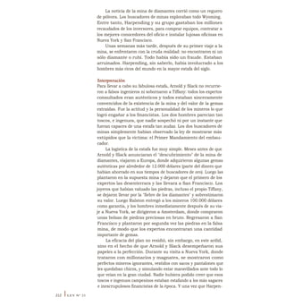 La noticia de la mina de diamantes corrió como un reguero
de pólvora. Los buscadores de minas exploraban todo Wyoming.
Entre tanto, Harpending y su grupo gastaban los millones
recaudados de los inversores, para comprar equipos, contratar a
los mejores conocedores del oficio e instalar lujosas oficinas en
Nueva York y San Francisco.
Unas semanas más tarde, después de su primer viaje a la
mina, se enfrentaron con la cruda realidad: no encontraron ni un
sólo diamante o rubí. Todo había sido un fraude. Estaban
arruinados. Harpending, sin saberlo, había involucrado a los
hombres más ricos del mundo en la mayor estafa del siglo.
Interpretación
Para llevar a cabo su fabulosa estafa, Arnold y Slack no recurrie-
ron a falsos ingenieros ni sobornaron a Tiffany: todos los expertos
consultados eran auténticos y todos estaban sinceramente
convencidos de la existencia de la mina y del valor de la gemas
extraídas. Fue la actitud y la personalidad de los mineros lo que
logró engañar a los fmancistas. Los dos hombres parecían tan
toscos, e ingenuos, que nadie sospechó ni por un instante que
fueran capaces de una estafa tan audaz. Los dos buscadores de
minas simplemente habían observado la ley de mostrarse más
estúpidos que la víctima: el Primer Mandamiento del embau-
cador.
La logística de la estafa fue muy simple. Meses antes de que
Arnold y Slack anunciaran el "descubrimiento" de la mina de
diamantes, viajaron a Europa, donde adquirieron algunas gemas
auténticas por alrededor de 12.000 dólares (parte del dinero que
habían ahorrado en sus tiempos de buscadores de oro). Luego las
plantaron en la supuesta mina y dejaron que el primero de los
expertos las desenterrara y las llevara a San Francisco. Los
joyeros que habían valuado las piedras, incluso el propio Tiffany,
se dejaron llevar por la "fiebre de los diamantes" y sobrestimaron
su valor. Luego Ralston entregó a los mineros 100.000 dólares
como garantía, y los hombres inmediatamente después de su via-
je a Nueva York, se dirigieron a Amsterdam, donde compraron
unas bolsas de piedras preciosas en bruto. Regresaron a San
Francisco y plantaron por segunda vez las piedras en la falsa
mina, de modo que los expertos encontraran una cantidad
importante de gemas.
La eficacia del plan no residió, sin embargo, en este ardid,
sino en el hecho de que Arnold y Slack desempeñaron sus
papeles a la perfección. Durante su visita a Nueva York, donde
trataron con millonarios y magnates, se mostraron como
perfectos mineros ignorantes, vestidos con sacos y pantalones que
les quedaban chicos, y simulando estar maravillados ante todo lo
que veían en la gran ciudad. Nadie hubiera podido creer que esos
toscos e ingenuos campesinos estaban estafando a los más sagaces
e inescrupulosos financistas de la época. Y una vez que Harpen-
212 ILEY N° 21
 