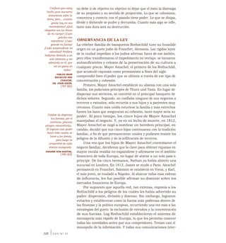 Cuídate de dispersar
tus fuerzas; por el
contrario, procura
siempre concentrarlas.
El ingenio cree poder
hacer todo cuanto ve
hacer a los demás,
pero luego se
arrepentirá de cada
intento malogrado.
JOHANN VON GOETHE,
1749-1832
no debe ir de objetivo en objetivo ni dejar que el éxito la distraiga
de su propósito y su sentido de proporción. Lo que se cohesiona,
concentra y conecta con el pasado tiene poder. Lo que se disipa,
divide y distiende se pudre y derrumba. Cuanto más algo se infle,
tanto más dura será su destrucción.
OBSERVANCIA DE LA LEY
La célebre familia de banqueros Rothschild tuvo su humilde
origen en un gueto judío de Francfort, Alemania. Las rígidas leyes
de la ciudad impedían a los judíos alternar fuera de ese ámbito,
pero ellos transformaron el impedimento en ventaja: se tornaron
autosuficientes y celosos de la preservación de su cultura a
cualquier precio. Mayer Amschel, el primero de los Rothschild,
que acumuló riquezas como prestamista a fines del siglo
comprendió bien el poder que se obtiene a través de ese tipo de
concentración y cohesión.
Primero, Mayer Amschel estableció su alianza con una sola
familia, los poderosos príncipes de Thurn und Taxis. En lugar de
dispersar sus servicios, se convirtió en el principal banquero de
dichos señores. Segundo, no confiaba ninguno de sus negocios a
terceros o extraños; sólo recurría a sus hijos y a parientes muy
cercanos. Cuanto más unida estuviese la familia y más estrechos
fuesen los lazos que aseguraran su cohesión, tanto mayor sería su
poder. Al poco tiempo, los cinco hijos de Mayer Amschel
manejaban el negocio. Y, ya en su lecho de muerte, en 1812,
Mayer Amschel se negó a nombrar un heredero principal, en
cambio, decidió que sus cinco hijos continuaran con la tradición
familiar, a fin de que permanecieran unidos y pudiesen resistir los
peligros de la difusión y de la infiltración de terceros.
Una vez que los hijos de Mayer Amschel controlaron el
negocio familiar, decidieron que la clave para obtener riquezas en
mayor escala residía en expandirse y afirmarse en el ámbito
financiero de toda Europa, en lugar de atarse a un solo país o
príncipe. De los cinco hermanos, Nathan ya había abierto una
sucursal en Londres. En 1813, James se mudó a París. Amschel
permaneció en Francfort, Salomón se estableció en Viena, y Karl,
el más joven, se trasladó a Nápoles. Al abarcar todas esas esferas
de influencia, les fue posible afirmar su dominio sobre los
mercados financieros de Europa.
Por supuesto que aquella red, tan extensa, exponía a los
Rothschild a los peligros de los cuales les había advertido su
padre: dispersión, división y disenso. Sin embargo, lograron
evitarlos y establecerse como la fuerza más poderosa dentro de
las finanzas y la política europeas, recurriendo una vez más a las
estrategias del gueto: la exclusión de extraños y la concentración
de sus fuerzas. Log Rothschild establecieron el sistema de
mensajería más rápido de Europa, lo que les permitía conocer
todas las novedades antes que sus competidores. Tenían casi el
monopolio de la información. Y todas sus comunicaciones inter-
Confieso que estoy
hecho para moverme
únicamente sobre la
tierra, pero... ¡cuánta
gracia hay en mis
movimientos! ¡Qué
elegantes son las líneas
de mi cuerpo! ¡Cuán
gráciles mis
miembros! ¡Cuán
grande mi fuerza!
¡Cuán sorprendente mi
velocidad! Prefiero
hallarme limitado a un
solo elemento y ser
admirado en él, que
ser un ganso en
todos".
FABLES FROM
BOCACCIO AND
CHAUCER,
DR. JOHN AIKIN,
1747-1822
228 ILEY N° 23
 
