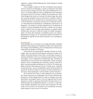 vigoroso", según Nicolás Maquiavelo. César Borgia le otorgó
poderes absolutos.
Con energía y violencia, de Orco estableció una justicia
severa y brutal en la Romagna, y pronto la limpió de casi todos
los que vivían al margen de la ley. Pero solía extralimitarse en su
celo, y al cabo de algunos años la población local comenzó a
murmurar contra él e incluso a odiarlo. En diciembre de 1502,
César Borgia tomó cartas en el asunto. En primer lugar hizo saber
que no había aprobado nunca los hechos de crueldad y violencia
cometidos por de Orca, producto de su naturaleza brutal. Luego,
el 22 de diciembre, encarceló a de Orca en la ciudad de Cesena,
y el día después de Navidad los ciudadanos encontraron, al
despertar, un extraño y terrible espectáculo en la plaza de la
ciudad: el cuerpo decapitado de de Orca, vestido con un lujoso
traje y cubierto con una capa color púrpura; su cabeza estaba
clavada sobre una pica, al lado del cuerpo; el cuchillo ensangren-
tado y el tacón del verdugo se exhibían junto a la cabeza.
Maquiavelo concluye así su comentario sobre el incidente "La
ferocidad de aquella escena dejó al pueblo a la vez perplejo y
satisfecho".
Interpretación
César Borgia era un maestro en el juego del poder. Siempre
planeaba varios pasos por anticipado y tendía a sus adversarios
las trampas más habilidosas. Por eso Maquiavelo lo destaca por
sobre todos los demás en El Príncipe.
César previó con sorprendente claridad el futuro en la Ro-
magna: sólo una justicia brutal lograría restaurar el orden en la
región. El proceso llevaría varios años y al principio la gente se
sentiría satisfecha. Pero con el tiempo se generarían muchos
enemigos, y los ciudadanos terminarían por rechazar la
imposición de una justicia tan implacable. César no podía
aparecer como el responsible de la situación, porque el odio de la
gente causaría grandes problemas en el futuro. De modo que
eligió al hombre adecuado para hacer el trabajo sucio, sabiendo
de antemano que, una vez completada la tarea, debería exhibir la
cabeza de de Orca clavada en una pica. El chivo expiatorio, en
este caso, estaba destinado a este fin desde el primer momento.
En el caso de Ts'ao Ts'ao, el chivo expiatorio era un hombre
por entero inocente; en la Romagna, fue el arma ofensiva que
permitió a César Borgia llevar a cabo el trabajo sucio sin
mancharse sus propias manos. Con este segundo tipo de chivo
expiatorio, lo mejor es apartarse del hombre del hacha dura en un
momento dado, ya sea dejándolo librado a su suerte o, como hizo
César Borgia, llevándolo uno mismo ante la justicia. De este
modo, uno no sólo no se involucra en el problema, sino que
puede aparecer como el que lo ha resuelto.
LEY N° 26 I 261
 
