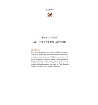 LEY N°
28
SEA AUDAZ
AL ENTRAR EN ACCIÓN
CRITERIO
Si se siente inseguro frente a determinado curso de ac-
ción, no lo intente. Sus dudas y titubeos se transmitirán
a la ejecución del plan. La timidez es sumamente peli-
grosa; lo mejor es encarar toda acción con audacia.
Cualquier error que usted cometa por ser audaz se corre-
girá con facilidad mediante más audacia. Todo el mundo
admira al audaz; nadie honra al timorato.
 