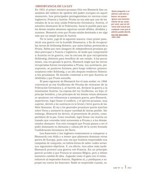 OBSERVANCIA DE LA LEY
En 1863, el primer ministro prusiano Otto von Bismarck hizo un
análisis del tablero de ajedrez del poder europeo en aquel
momento. Los principales protagonistas en escena eran
Inglaterra, Francia y Austria. Prusia no era más que uno de los
estados de la no muy unida Federación Germánica. Austria, el
miembro dominante de la Federación, hacía lo posible para que
los demás estados alemanes siguieran siendo débiles, divididos y
sumisos. Bismarck creía que Prusia estaba destinada a ser algo
más que un simple lacayo de Austria.
Por lo tanto, jugó de la siguiente manera: como primer paso,
inició una guerra con la humilde Dinamarca, a fin de recuperar
las tierras de Schleswig-Holstein, que antes habían pertenecido a
Prusia. Sabía que esos amagues de independencia prusiana po-
dían preocupar a Francia e Inglaterra, de modo que comprometió
a Austria en la guerra, con la excusa de que recuperaría
Schleswig-,Holstein para beneficio de ese estado. A los pocos
meses, una vez ganada la guerra, Bismarck exigió que las tierras
recuperadas fueran incorporadas a Prusia. Los austríacos, por
supuesto, se pusieron furiosos, pero luego cedieron: primero
aceptaron ceder Schleswig, y un año después vendieron Holstein
a los prusianos. El mundo comenzó a ver que Austria se
debilitaba y que Prusia ascendía.
El paso siguiente de Bismarck fue el más audaz: en 1866
convenció al rey Guillermo de Prusia de retirarse de la
Federación Germánica y, al hacerlo así, declarar la guerra a la
mismísima Austria. La esposa del rey Guillermo, su hijo, el
príncipe heredero, y los príncipes de los demás reinos alemanes
se opusieron con vehemencia a semejante guerra, pero Bismarck,
impertérrito, logró forzar el conflicto, y el ejército prusiano, muy
superior, derrotó a los austríacos en la brutal y breve guerra de las
Siete Semanas. El rey y los generales prusianos quería marchar
sobre Viena y anexarse la mayor cantidad de tierras posible. Sin
embargo, Bismarck los detuvo, al presentarse de pronto, como
partidario de la paz. Como resultado, logró firmar con Austria un
tratado que concedía total autonomía a Prusia y a los demás
estados alemanes. Con esto consiguió que Prusia pasara a ser el
poder dominante en Alemania y cabeza jefe de la recién formada
Confederación Germánica del Norte.
Los franceses y los ingleses comenzaron a comparar a
Bismarck con Atila y a temer que planeara dominar otras
partes de Europa, pues una vez que hubiera emprendido sus
campañas de conquista, no habría forma de saber cuáles serían
sus siguientes objetivos. Y, en efecto, tres años más tarde
Bismarck provocó una guerra con Francia. En un principio
pareció acceder a que Francia se anexara Bélgica, pero a último
momento cambió de idea. Jugando como el gato con el ratón,
enfureció al emperador francés, Napoleón ni, y predispuso a su
propio rey contra los franceses. Nadie se sorprendió cuando, en
Quien pregunta a un
adivino cuál será su
futuro, sin querer
ignora una intuición
interior de las cosas
por venir, que es mil
veces más exacta que
cualquier cosa que el
adivino pueda decirle.
WALTER BENJAMIN,
1892-1940
LEY N° 29 I 303
 