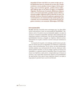 Autoridad: ¡Cuánto más fácil es no entrar en algo, que sa-
lir! Debiéramos hacer lo contrario de la caria, que, cuando
comienza a crecer, produce troncos largos y rectos, pero
luego, como si estuviese agotada... produce densos nudos,
que indican que ya no tiene su vigor y su impulso
originales. Nosotros, por el contrario, debiéramos empezar
suave y de manera pausada y guardar nuestro aliento y
nuestros golpes vigorosos para el final de la tarea. Al
principio somos nosotros quienes guiamos los
acontecimientos y los mantenemos bajo nuestro poder, pero
a menudo, una vez encaminados, son los hechos los que nos
guían a nosotros y nos arrastran. (Montaigne, 1533-1592)
INVALIDACIÓN
Es una fórmula conocida entre estrategas que "un plan debe
incluir alternativas y tener un cierto grado de flexibilidad". Sin
duda es cierto. Si usted se ata con demasiada rigidez a un plan de
acción le resultará imposible manejar adecuadamente los
repentinos cambios y variaciones. Una vez que haya analizado las
posibilidades futuras y elegido un objetivo, deberá incluir
alternativas en su plan y abrirse a nuevas rutas que conduzcan a
su meta.
La mayoría de la gente, sin embargo, pierde menos por pla-
near en exceso que por la vaguedad y la tendencia a improvisar
frente a las circunstancias. Por lo tanto, no tiene demasiado
sentido analizar una contraposición de esta ley, dado que nada
bueno podrá resultar si uno se niega a prever el futuro no
inmediato y a planear hasta el desenlace final. Si usted tiene
claros sus objetivos y sabe prever, comprenderá que el futuro es
incierto y que usted debe mantenerse abierto a las posibilidades
de adecuación. Pero sólo el tener objetivos claros y un plan a
largo plazo le permite hacer uso de esa libertad.
308 ILEY N° 29
 