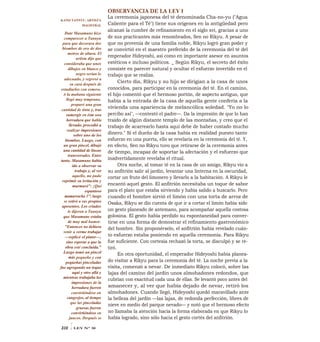 OBSERVANCIA DE LA LEY I
La ceremonia japonesa del té denominada Cha-no-yu ("Agua
Caliente para el Té") tiene sus orígenes en la antigüedad pero
alcanzó la cumbre de refinamiento en el siglo xvi, gracias a uno
de sus practicantes más renombrados, Sen no Rikyu. A pesar de
que no provenía de una familia noble, Rikyu logró gran poder y
se convirtió en el maestro preferido de la ceremonia del té del
emperador Hideyoshi, así como en importante asesor en asuntos
estéticos e incluso políticos. _ Según Rikyu, el secreto del éxito
consiste en parecer natural y ocultar el esfuerzo invertido en el
trabajo que se realiza.
Cierto día, Rikyu y su hijo se dirigían a la casa de unos
conocidos, para participar en la ceremonia del té. En el camino,
el hijo comentó que el hermoso portón, de aspecto antiguo, que
había a la entrada de la casa de aquella gente confería a la
vivienda una apariencia de melancólica soledad. "Yo no lo
percibo así", —contestó el padre—. Da la impresión de que lo han
traído de algún distante templo de las montañas, y creo que el
trabajo de acarrearlo hasta aquí debe de haber costado mucho
dinero." Si el dueño de la casa había en realidad puesto tanto
esfuerzo en una puerta, ello se revelaría en la ceremonia del té. Y,
en efecto, Sen no Rikyu tuvo que retirarse de la ceremonia antes
de tiempo, incapaz de soportar la afectación y el esfuerzo que
inadvertidamente revelaba el ritual.
Otra noche, al tomar té en la casa de un amigo, Rikyu vio a
su anfitrión salir al jardín, levantar una linterna en la oscuridad,
cortar un fruto del limonero y llevarlo a la habitación. A Rikyu le
encantó aquel gesto. El anfitrión necesitaba un toque de sabor
para el plato que estaba sirviendo y había salido a buscarlo. Pero
cuando el hombre sirvió el limón con una torta de arroz de
Osaka, Rikyu se dio cuenta de que ir a cortar el limón había sido
un gesto planeado de antemano, para acompañar aquella costosa
golosina. El gesto había perdido su espontaneidad para conver-
tirse en una forma de demostrar el refinamiento gastronómico
del hombre. Sin proponérselo, el anfitrión había revelado cuán-
to esfuerzo estaba poniendo en aquella ceremonia. Para Rikyu
fue suficiente. Con cortesía rechazó la torta, se disculpó y se re-
tiró.
En otra oportunidad, el emperador Hideyoshi había planea-
do visitar a Rikyu para la ceremonia del té. La noche previa a la
visita, comenzó a nevar. De inmediato Rikyu colocó, sobre las
lajas del camino del jardín unos almohadones redondos, que
cubrían con exactitud cada una de ellas. Se levantó poco antes del
amanecer y, al ver que había dejado de nevar, retiró los
almohadones. Cuando llegó, Hideyoshi quedó maravillado ante
la belleza del jardín —las lajas, de redonda perfección, libres de
nieve en medio del parque nevado— y notó que el hermoso efecto
no llamaba la atención hacia la forma elaborada en que Rikyu lo
había logrado, sino sólo hacia el gesto cortés del anfitrión.
KANO TANNYU, ARTISTA
MAGISTRAL
Date Masamune hizo
comparecer a Tannyu
para que decorara dos
biombos de oro de dos
metros de altura. El
artista dijo que
consideraba que unos
dibujos en blanco y
negro serían lo
adecuado, y regresó a
su casa después de
estudiarlos con esmero.
A la mañana siguiente
llegó muy temprano,
preparó una gran
cantidad de tinta y, tras
sumergir en ésta una
herradura que habla
llevado, procedió a
realizar impresiones
sobre uno de los
biombos. Luego, con
un gran pincel, dibujó
una cantidad de líneas
transversales. Entre
tanto, Masamune había
ido a observar su
trabajo y, al ver
aquello, no pudo
reprimir su irritación y
murmuró": ¡Qué
espantoso
mamarracho 1"; luego
se retiró a sus propios
aposentos. Los criados
le dijeron a Tannyu
que Masamune estaba
de muy mal humor.
"Entonces no debiera
venir a verme trabajar
—replicó el pintor—,
sino esperar a que la
obra esté concluida."
Luego tomó un pincel
más pequeño y con
pequeñas pinceladas
fue agregando un toque
aquí y otro allá y
mientras trabajaba las
impresiones de la
herradura fueron
convirtiéndose en
cangrejos, al tiempo
que las pinceladas
gruesas fueron
convirtiéndose en
juncos. Después se
310 ILEY N° 30
 