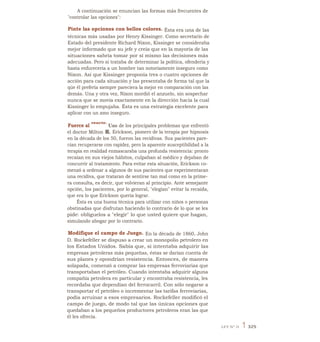 A continuación se enuncian las formas más frecuentes de
"controlar las opciones":
Pinte las opciones con bellos colores. Ésta era una de las
técnicas más usadas por Henry Kissinger. Como secretario de
Estado del presidente Richard Nixon, Kissinger se consideraba
mejor informado que su jefe y creía que en la mayoría de las
situaciones sabría tomar por sí mismo las decisiones más
adecuadas. Pero si trataba de determinar la política, ofendería y
hasta enfurecería a un hombre tan notoriamente inseguro como
Nixon. Así que Kissinger proponía tres o cuatro opciones de
acción para cada situación y las presentaba de forma tal que la
qúe él prefería siempre pareciera la mejor en comparación con las
demás. Una y otra vez, Nixon mordió el anzuelo, sin sospechar
nunca que se movía exactamente en la dirección hacia la cual
Kissinger lo empujaba. Ésta es una estrategia excelente para
aplicar con un amo inseguro.
Fuerce al
reacio.
Uno de los principales problemas que enfrentó
el doctor Milton H. Erickson, pionero de la terapia por hipnosis
en la década de los 50, fueron las recidivas. Sus pacientes pare-
cían recuperarse con rapidez, pero la aparente susceptibilidad a la
terapia en realidad enmascaraba una profunda resistencia: pronto
recaían en sus viejos hábitos, culpaban al médico y dejaban de
concurrir al tratamiento. Para evitar esta situación, Erickson co-
menzó a ordenar a algunos de sus pacientes que experimentaran
una recidiva, que trataran de sentirse tan mal como en la prime-
ra consulta, es decir, que volvieran al principio. Ante semejante
opción, los pacientes, por lo general, "elegían" evitar la recaída,
que era lo que Erickson quería lograr.
Ésta es una buena técnica para utilizar con niños o personas
obstinadas que disfrutan haciendo lo contrario de lo que se les
pide: oblíguelos a "elegir" lo que usted quiere que hagan,
simulando abogar por lo contrario.
Modifique el campo de Juego. En la década de 1860, John
D. Rockefeller se dispuso a crear un monopolio petrolero en
los Estados Unidos. Sabía que, si intentaba adquirir las
empresas petroleras más pequeñas, éstas se darían cuenta de
sus planes y opondrían resistencia. Entonces, de manera
solapada, comenzó a comprar las empresas ferroviarias que
transportaban el petróleo. Cuando intentaba adquirir alguna
compañía petrolera en particular y encontraba resistencia, les
recordaba que dependían del ferrocarril. Con sólo negarse a
transportar el petróleo o incrementar las tarifas ferroviarias,
podía arruinar a esos empresarios. Rockefeller modificó el
campo de juego, de modo tal que las únicas opciones que
quedaban a los pequeños productores petroleros eran las que
él les ofrecía.
LEY N° 31 1 325
 