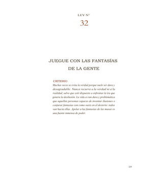 LEY N°
32
JUEGUE CON LAS FANTASÍAS
DE LA GENTE
CRITERIO
Muchas veces se evita la verdad porque suele ser dura y
desagradable. Nunca recurra a la verdad ni a la
realidad, salvo que esté dispuesto a enfrentar la ira que
genera la desilusión. La vida es tan dura y problemática
que aquellas personas capaces de inventar ilusiones o
conjurar fantasías son como oasis en el desierto: todos
van hacia ellas. Apelar a las fantasías de las masas es
una fuente inmensa de poder.
329
 