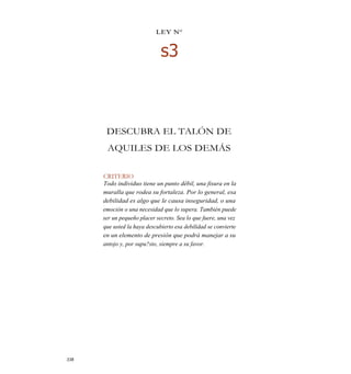 LEY N°
s3
DESCUBRA EL TALÓN DE
AQUILES DE LOS DEMÁS
CRITERIO
Todo individuo tiene un punto débil, una fisura en la
muralla que rodea su fortaleza. Por lo general, esa
debilidad es algo que le causa inseguridad, o una
emoción o una necesidad que lo supera. También puede
ser un pequeño placer secreto. Sea lo que fuere, una vez
que usted la haya descubierto esa debilidad se convierte
en un elemento de presión que podrá manejar a su
antojo y, por supu?sto, siempre a su favor.
338
 