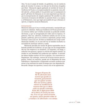Dios. Ya sea el campo de batalla o la guillotina, eso no cambia la
gloria de inmolar el cuerpo y la vida por los derechos otorgados
por Dios". Bismarck siguió apelando al sentido de honor de
Guillermo de Prusia y a la majestuosidad de su posición como jefe
del ejército. ¿Cómo podía el rey permitir que lo manipulara la
gente? ¿El honor de Alemania no era más importante que discutir
por la interpretación de simples palabras? El canciller no sólo
convenció al monarca de defender su posición frente a su esposa
y al Parlamento, sino que logró persuadirlo de que reforzara el
ejército, el objetivo inicial de Bismarck.
Interpretación
Bismarck sabía que el rey se sentía presionado y manipulado por
quienes lo rodeaban. Sabía que Guillermo de Prusia provenía de
un entorno militar que le había inculcado un profundo sentido
del honor, y que se avergonzaba de ceder ante la esposa y el
gobierno. Para sus, adentros, Guillermo soñaba con ser un rey
grande y poderoso, pero no se atrevía a expresarlo, porque temía
terminar como Luis xvi. Si bien la exhibición de coraje suele
disimular timidez, en el caso del rey la timidez ocultaba su
necesidad de mostrarse valiente y audaz.
Bismarck percibía las ansias de gloria reprimidas tras la
fachada pacifista de Guillermo, así que jugó con las inseguridades
del rey con respecto a su hombría, y lo impulsó, a la larga, a
enfrentar tres guerras y apoyar la creación del imperio alemán. La
timidez es una debilidad muy poderosa que explotar. A menudo
las almas tímidas sueñan con ser lo opuesto, con convertirse en
Napoleones. Sin embargo, carecen de la fuerza interior para lo-
grarlo. Usted, en esencia, puede ser el Napoleón de esos
individuos e impulsarlos a emprender acciones audaces que
sirvan a los intereses de usted al tiempo que crea dependencia.
Recuerde: Busque los opuestos y nunca crea en las apariencias.
Imagen: El punto dé-
bil. Su adversario tiene
secretos que guarda ce-
losamente, pensamientos
que no quiere revelar.
Pero esos secretos y pensa-
mientos se manifiestan de
maneras tales que su adver-
sario no puede controlar.
Están allí, en algún punto débil
de la cabeza, el corazón, las entra-
ñas. Una vez que usted encuentre
ese punto, ejerza presión sobre él
y maneje a su adversario a su antojo.
LEY N° 33 I 349
 