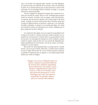 alto, y no titubee. En segundo lugar, aborde, con toda dignidad,
a la persona más encumbrada de su entorno. Esto de inmediato
lo pone en el mismo plano que el alto ejecutivo a quien está
atacando. Es la estrategia David y Goliath: al elegir, a un gran
adversario, parecerá grande.
Tercero, hágales un obsequio de algún tipo a quienes se si-
túan por encima de usted. Ésta es una -
estrategia para quienes
tienen un superior. Al darle a éste un regalo, usted está diciendo,
en esencia, que los dos son iguales. Es el viejo juego de dar para
recibir. Cuando el escritor renacentista Pietro Arentino quiso que
el duque de Mantua fuese su protector, sabía que, si se mostraba
humilde y adulador, el duque no lo consideraría digno. De modo
que abordó al noble con obsequios (un cuadro realizado por el
gran amigo del escritor, Tiziano).
La aceptación del regalo creó una especie de igualdad entre
el duque y el escritor: el duque sintió que estaba tratando con un
hombre de la aristocracia y subvencionó con generosidad la obra
de Arentino. La estrategia del obsequio es sutil y brillante, porque
usted no suplica: pide ayuda con una actitud de dignidad que
implica igualdad entre dos personas, una de las cuales, circunstan-
cialmente, no tiene dinero.
Recuerde: De usted depende fijar su propio precio. Si pide
menos, eso es lo que recibirá. Pida más, y emitirá claras señales
de que es digno del rescate de un rey. Incluso quienes rechacen
su pedido lo respetarán por su aplomo, y ese respeto podrá darle
réditos que usted ni imagina.
Imagen: La corona. Colóquela sobre su
cabeza y adoptará una posición diferente,
de serena pero radiante seguridad.
Nunca demuestre sus dudas, nunca
pierda su dignidad bajo el peso de la
corona, o ésta no le sentará, sino
que parecerá pertenecer a otro,
más digno que usted. No espere la
coronación; los grandes empera-
dores se coronan ellos mismos.
LEY N° 34 I 359
 