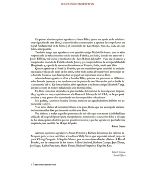 RECONOCIMIENTOS
En primer término quiero agradecer a Anna Biller, quien me ayude en la edición e
investigación de este libro, y cuyos lúcidos comentarios y aportes desempeñaron un
papel fundamental en la forma y el contenido de Las 48 leyes. Sin ella, nada de esto
habría sido posible.
También tengo que agradecer a mi querido amigo Michiel Schwarz, que ha sido
responsable de relacionarme con la escuela Fabrika, en Italia, donde me presentó a
Joost Elffers, mi socio y productor de Las 48 leyes del poder. Fue en el astuto y
maquinador mundo de Fabrika donde Joost y yo comprendimos la atemporalidad de
Maquiavelo y, a partir de nuestras discusiones en Venecia, Italia, nació este libro.
Quiero agradecer a Henri Le Goubin, que me suministró gran cantidad de anécdo-
tas maquiavélicas a lo largo de los arios, sobre todo acerca de numerosos personajes de
la historia francesa, que desempeñan un papel tan importante en este libro.
Además deseo agradecer a Les y Sumiko Biller, quienes me prestaron su biblioteca
sobre historia japonesa y me ayudaron con las partes de este libro en las qué se habla de
la ceremonia del té. En forma similar, debo agradecer a mi buena amiga Elizabeth Yang,
que me asesoró en todo lo relacionado con historia china.
Un libro como éste depende, en gran medida, del material de investigación disponi-
ble, y agradezco muy especialmente a la Research Library de la UCLA, en la que pasé
muchos y muy gratos días recorriendo sus incomparables colecciones.
Mis padres, Laurette y Stanley Greene, merecen un agradecimiento infinito por su
paciencia y apoyo.
Y no debo olvidar el merecido tributo a mi gato, Boris, que me acompañó durante
los interminables días que insumió escribir este libro.
Por último, a todas aquellas personas de mi vida que con tanta habilidad han
utilizado el juego del poder para manipularme, torturarme y causarme dolor a lo largo
de los años, quiero decirles que no guardo rencores y que les agradezco por haberme
inspirado para escribir Las 48 leyes del poder.
Robert Greene
Además, queremos agradecer a Susan Petersen y Barbara Grossman, los editores de
Penguin, por creer en este libro; a la editora Molly Stern, que supervisó todo el proyecto
para Viking Penguin. A Sophia Murer, por su novedoso diseño clásico. A David
Frankel, por la corrección de los textos. A Roni Axelrod, Barbara Campo, Jaye Zimet,
Joe Eagle, Radha Pancham, Marie Timen, Michael Fragnito y Eng-San Kho.
Robert Greene
Joost Elffers
8 i RECONOCIMIENTOS
 