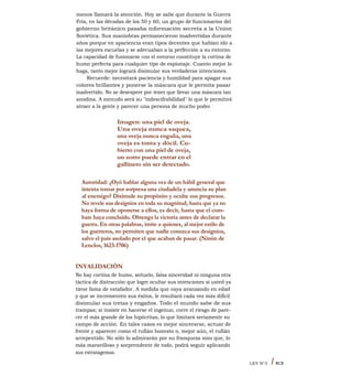 menos llamará la atención. Hoy se sabe que durante la Guerra
Fría, en las décadas de los 50 y 60, un grupo de funcionarios del
gobierno británico pasaba información secreta a la Union
Soviética. Sus maniobras permanecieron inadvertidas durante
años porque en apariencia eran tipos decentes que habían ido a
las mejores escuelas y se adecuaban a la perfección a su entorno.
La capacidad de fusionarse con el entorno constituye la cortina de
humo perfecta para cualquier tipo de espionaje. Cuanto mejor lo
haga, tanto mejor logrará disimular sus verdaderas intenciones.
Recuerde: necesitará paciencia y humildad para apagar sus
colores brillantes y ponerse la máscara que le permita pasar
inadvertido. No se desespere por tener que llevar una máscara tan
anodina. A menudo será su "indescifrabilidad" lo que le permitirá
atraer a la gente y parecer una persona de mucho poder.
Imagen: una piel de oveja.
Una oveja nunca saquea,
una oveja nunca engaña, una
oveja es tonta y dócil. Cu-
bierto con una piel de oveja,
un zorro puede entrar en el
gallinero sin ser detectado.
Autoridad: ¿Oyó hablar alguna vez de un hábil general que
intenta tomar por sorpresa una ciudadela y anuncia su plan
al enemigo? Disimule su propósito y oculte sus progresos.
No revele sus designios en toda su magnitud, hasta que ya no
haya forma de oponerse a ellos, es decir, hasta que el com-
bate haya concluido. Obtenga la victoria antes de declarar la
guerra. En otras palabras, imite a quienes, al mejor estilo de
los guerreros, no permiten que nadie conozca sus designios,
salvo el país asolado por el que acaban de pasar. (Ninón de
Lenclos, 1623-1706)
INVALIDACIÓN
No hay cortina de humo, señuelo, falsa sinceridad ni ninguna otra
táctica de distracción que logre ocultar sus intenciones si usted ya
tiene fama de estafador. A medida que vaya avanzando en edad
y que se incrementen sus éxitos, le resultará cada vez más difícil
disimular sus tretas y engaños. Todo el mundo sabe de sus
trampas; si insiste en hacerse el ingenuo, corre el riesgo de pare-
cer el más grande de los hipócritas, lo que limitará seriamente su
campo de acción. En tales casos es mejor sincerarse, actuar de
frente y aparecer como el rufián honesto o, mejor aún, el rufián
arrepentido. No sólo lo admirarán por su franqueza sino que, lo
más maravilloso y sorprendente de todo, podrá seguir aplicando
sus estratagemas.
LEY N°3 I 63
 