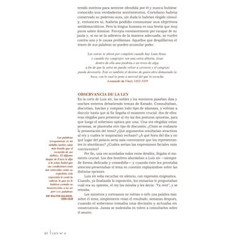 tenido motivos para sentirse ofendida por él y nunca hubiese
conocido sus verdaderos sentimientos. Coriolano habría
conservado su poderoso aura, sin duda lo habrían elegido cónsul
y, entonces sí, habría podido consumar sus objetivos
antidemocráticos. Pero la lengua humana es una bestia que muy
pocos saben dominar. Forcejea constantemente por escapar de su
jaula y, si no se la adiestra de la manera adecuada, se vuelve
contra uno y le causa problemas. Aquellos que despilfarran el
tesoro de sus palabras no pueden acumular poder.
Las ostras se abren por completo cuando hay Luna llena;
y cuando los cangrejos ven una ostra abierta, tiran
dentro de ella una piedrita o un trozo de alga,
a fin de que la ostra no pueda volver a cerrarse y el cangrejo
pueda devorarla. Éste es también el destino de quien abre demasiado la
boca, con lo cual se pone a merced del que lo escucha.
Leonardo da Vinci, 1452-1519
Las palabras
irrespetuosas de un
súbdito suelen calar
más hondo que el
recuerdo de sus
delitos.. El difunto
duque de Essex le dijo
a la reina Isabel que
sus condiciones eran
tan retorcidas como su
esqueleto; esta
expresión le costó la
cabeza, lo que no le
hubiese costado su
insurrección, a no ser
por esas palabras
SIR WALTER RALEIGH,
1554-1618
OBSERVANCIA DE LA LEY
En la corte de Luis xiv, los nobles y los ministros pasaban días y
noches enteros debatiendo temas de Estado. Consultaban,
discutían, hacían y rompían todo tipo de alianzas, y volvían a
discutir hasta que al fin llegaba el momento crucial: dos de ellos
eran elegidos para presentar al rey las dos posturas opuestas, para
que luego el soberano optara por una. Una vez elegidas estas
personas, se planteaba otro tipo de discusión: ¿Cómo se realizaría
la presentación del tema? ¿Qué argumentos resultarían atractivos
al rey y cuáles le inspirarían rechazo? ¿A qué hora del día y en
qué lugar del palacio sería más conveniente que los representan-
tes lo abordaran? ¿Cuáles serían las expresiones faciales más
convincentes?
Por fin, una vez acordados todos estos detalles, llegaba el mo-
mento crucial. Los dos hombres abordaban a Luis xiv —siempre
de forma delicada y comedida— y cuando éste les prestaba
atención presentaban el tema en cuestión explayándose sobre las
distintas opciones.
Luis xiv solía escuchar en silencio, con expresión enigmática.
Cuando, ya finalizada la exposición, los emisarios le preguntaban
cuál era su opinión, el rey los miraba y les decía: "Ya veré", y se
retiraba.
Los ministros y cortesanos no volvían a oírle una palabra más
sobre el tema; simplemente veían el resultado, semanas después,
cuando el soberano tomaba una decisión y actuaba en
consecuencia. Jamás se molestaba en volver a consultarlos sobre
el asunto.
63 iLEY N° 4
 