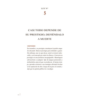 LEY N°
5
CASI TODO DEPENDE DE
SU PRESTIGIO; DEFIÉNDALO
A MUERTE
CRITERIO
Su renombre y su prestigio constituyen la piedra angu-
lar del poder. Basta el prestigio para intimidar y ganar.
Sin embargo, una vez que decae, usted se tornará vulne-
rable y será atacado por todos los flancos. Convierta su
prestigio en una fortaleza inexpugnable. Manténgase
alerta frente a cualquier tipo de ataques potenciales y
desbarátelos antes de que se produzcan. Al mismo tiem-
po, aprenda a destruir a sus enemigos abriendo brechas
en la reputación de ellos. Luego dé un paso al costado y
deje que la opinión pública los crucifique.
72 1
 