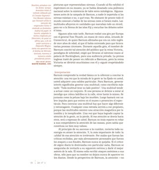 Boschini, pintaban con
los dedos "porque
deseaban imitar el
método utilizado por
el Creador Supremo".
Van Mander informa
que Gossaert atraía la
atención del
emperador Carlos V
vistiendo un fantástico
disfraz de papel. Al
hacerlo, adoptaba la
táctica empleada por
Dinocrates, de quien se
afirma que, a fin de
poder acercarse a
Alejandro Magno,
cierta vez apareció con
el disfraz de Hércules
desnudo, mientras el
monarca estaba
presidiendo juicios.
THE COURT ARTIST,
MARTÍN WARNKE, 1993
pinturas que representaban sirenas. Cuando al fin exhibió el
espécimen en su museo, ya se había desatado una polémica
nacional sobre la existencia de tales seres mitológicos. Algunos
meses antes de la campaña de Barnum, a nadie le importaba si las
sirenas existían o no, o qué eran. No obstante de pronto todo el
mundo comenzó a hablar de las sirenas como si fuesen reales. Las
multitudes afluyeron en cantidades que marcaban todo un récord,
para ver a la Sirena de las islas Fiji y escuchar los debates sobre
el tema.
Algunos años más tarde, Barnum realizó una gira por Europa
con el general Tom Thumb, un enano de cinco años, oriundo de
Connecticut, de quien Barnum afirmaba que era un niño inglés
de once años de edad, al que él había entrenado para que hiciera
varias proezas circenses. Durante aquella gira, el nombre de
Barnum concitó tal atención del público que la reina Victoria,
paradigma de sobriedad, exigió que llevaran al talentoso enano al
palacio de Buckingham, para una audiencia privada. La prensa
inglesa trató de poner en ridículo a Barnum, pero la reina
Victoria se divirtió muchísimo con él y siguió respetándolo
siempre.
Interpretación
Barnum comprendió la verdad básica en lo referente a concitar la
atención: una vez que la mirada de la gente se ha fijado en usted,
usted adquiere una validez particular. Para Barnum, generar
interés significaba generar una multitud; como escribiría más
tarde: "Toda multitud tiene su lado positivo". Una multitud tiende
a actuar como un conjunto. Si una persona se detiene a mirar al
mendigo que coloca ladrillos en la calle, otros harán lo mismo. Se
juntarán como la pelusa bajo los muebles. Luego bastará con un
leve impulso para que entren en el museo o presencien el espec-
táculo. Para convocar una multitud hay que hacer algo diferente
y extravagante. Cualquier cosa extraña servirá a ese propósito,
porque las multitudes sienten una atracción magnética por lo
insólito y lo inexplicable. Una vez que haya logrado captar la
atención de la gente, no la pierda. Si esa atención se desvía hacia
otros, será a expensas de usted. Barnum no tenía reparos en robar
a sus competidores la atención de las masas, pues sabía que
constituía un bien muy valioso.
Al principio de su ascenso a la cumbre, invierta toda su
energía en atraer la atención. Y, lo más importante de todo: la
calidad de esa atención es irrelevante. Por malas que fueran las
críticas recibidas, por más alevosamente personales que fueran
los ataques a sus fraudes, Barnum nunca se quejaba. Si el crítico
de algún diario lo destrozaba con particular saña, Barnum se
aseguraba de invitarlo a su siguiente estreno y darle el mejor
asiento de la sala. Él mismo solía escribir ataques anónimos a sus
obras, sólo para que su nombre no dejara nunca de aparecer en
los diarios. Desde la perspectiva de Barnum, la atención —no
84 I LEY N° 6
 