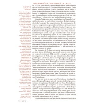 TRANSGRESIÓN Y OBSERVANCIA DE LA LEY
En 1833 un joven científico serbio llamado Nikola Tesla trabajaba
para la división europea de Continental Edison Company. Como
era un brillante inventor, Charles Batchelor, jefe de planta y
amigo personal de Thomas Edison, lo persuadió de que probara
fortuna en los Estados Unidos y le dio una carta de presentación
para el mismo Edison. Así fue como comenzó para Tesla una vida
de problemas y tribulaciones, que perduró hasta su muerte.,
Cuando Tesla se presentó ante Edison, en Nueva York, el
célebre inventor lo contrató de inmediato. Tesla trabajaba
dieciocho horas por día para encontrar diversas maneras de
mejorar los primitivos generadores Edison. Al fin, propuso
rediseñados por completo. A Edison el trabajo le parecía una
tarea monumental que podría insumir años, durante los cuales no
habría rentabilidad alguna, pero le dijo a Tesla: "Hay cincuenta
mil dólares para usted... si es que puede hacerlo". Tesla trabajó
día y noche en el proyecto y al cabo de sólo un año produjo una
versión muy mejorada del generador, con controles automáticos.
Se presentó ante Edison para darle la buena noticia y cobrar sus
50.000 dólares. Edison quedó muy satisfecho con la mejora, por
la cual su empresa se llevaría los laureles, pero en cuanto surgió
el tema del dinero le dijo al joven serbio: "iTesla, usted no
entiende nuestro humor estadounidense!", y sólo le concedió un
pequeño aumento de salario.
La obsesión de Tesla era crear un sistema eléctrico de
corriente alterna (CA). Edison, que creía firmemente en el sistema
de corriente continua (CC), no sólo se negó a apoyar las
investigaciones de Tesla, sino que más adelante, hizo todo lo
posible para sabotearlo. Tesla se dirigió al gran magnate de
Pittsburgh, George Westinghouse, que había fundado su propia
compañía de electricidad. Westinghouse financió la totalidad de
la investigación de Tesla y le ofreció un generoso acuerdo de re-
galías sobre ganancias futuras. El sistema de CA desarrollado por
Tesla sigue siendo el estándar en la actualidad, pero después de
que las patentes fueron registradas a su nombre aparecieron otros
científicos para adjudicarse el invento, afirmando que habían
hecho los trabajos básicos para Tesla. Su nombre se perdió en
medio de la disputa, y el público terminó asociando el invento
con Westinghouse.
Un año más tarde, la empresa de Westinghouse fue adquirida
por J. Pierpong Morgan, quien le hizo rescindir el generoso
contrato de regalías que había firmado con Tesla. Westinghouse
explicó al científico que la empresa no podría sobrevivir si tenía
que pagarle el total de sus regalías, y persuadió a Tesla de que
aceptara la adquisición de sus patentes por 216.000 dólares, sin
duda una suma muy importante en aquel tiempo, pero mucho
menor que los 12 millones de dólares que valían. Los financistas
habían quitado a Tesla su dinero, sus patentes y, sobre todo, el
mérito del mayor invento de su carrera.
El nombre de Guillermo Marconi se halla vinculado para
LA TORTUGA, EL
ELEFANTE Y EL
HIPOPÓTAMO
Cierto día, la tortuga se
encontró con el elefante,
que le gritó: "¡Sal de mi
camino, debilucho
insignificante! ¡Corres
peligro de que te pise!".
La tortuga no le temía y
se quedó donde estaba,
de modo que el elefante
la pisó pero no logró
aplastarla. "¡No
fanfarronees con tu
fuerza, señor Elefante,
pues yo soy tan fuerte
como oír, dijo la
tortuga, pero el elefante
le contestó con una
carcajada burlona. De
modo que la tortuga le
pidió que volviese a
la misma colina a la
mañana siguiente.
Al día siguiente, antes de
la salida del Sol,
la tortuga bajó por la
colina hacia el río,
donde se encontró con
el hipopótamo, que
estaba por entrar al
agua después de su
pastoreo nocturno.
"¡Señor Hipopótamo!
¿Tienes ganas de hacer
una competencia de
fuerza conmigo, tirando
cada uno del extremo de
una cuerda? ¡Te apuesto
que soy tan fuerte como
túl", dijo la tortuga. El
hipopótamo se echó a
reír pero accedió. La
tortuga, que había
llevado una larga
cuerda, le indicó que la
sostuviese en la boca
hasta que ella le diera la
señal de tirar, gritando
"¡Ya!".
De inmediato la tortuga
subió de nuevo a la
colina, donde se
encontró con el elefante,
impaciente
por su tardanza. La
tortuga le dio el otro
extremo de la cuerda y
96 I LEY N° 7
 