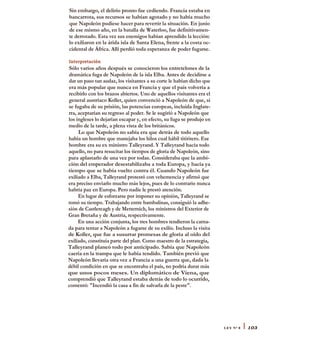 Sin embargo, el delirio pronto fue cediendo. Francia estaba en
bancarrota, sus recursos se habían agotado y no había mucho
que Napoleón pudiese hacer para revertir la situación. En junio
de ese mismo año, en la batalla de Waterloo, fue definitivamen-
te derrotado. Esta vez sus enemigos habían aprendido la lección:
lo exiliaron en la árida isla de Santa Elena, frente a la costa oc-
cidental de África. Allí perdió toda esperanza de poder fugarse.
Interpretación
Sólo varios años después se conocieron los entretelones de la
dramática fuga de Napoleón de la isla Elba. Antes de decidirse a
dar un paso tan audaz, los visitantes a su corte le habían dicho que
era más popular que nunca en Francia y que el país volvería a
recibirlo con los brazos abiertos. Uno de aquellos visitantes era el
general austríaco Koller, quien convenció a Napoleón de que, si
se fugaba de su prisión, las potencias europeas, incluida Inglate-
rra, aceptarían su regreso al poder. Se le sugirió a Napoleón que
los ingleses lo dejarían escapar y, en efecto, su fuga se produjo en
medio de la tarde, a plena vista de los británicos.
Lo que Napoleón no sabía era que detrás de todo aquello
había un hombre que manejaba los hilos cual hábil titiritero. Ese
hombre era su ex ministro Talleyrand. Y Talleyrand hacía todo
aquello, no para resucitar los tiempos de gloria de Napoleón, sino
para aplastarlo de una vez por todas. Consideraba que la ambi-
ción del emperador desestabilizaba a toda Europa, y hacía ya
tiempo que se había vuelto contra él. Cuando Napoleón fue
exiliado a Elba, Talleyrand protestó con vehemencia y afirmó que
era preciso enviarlo mucho más lejos, pues de lo contrario nunca
habría paz en Europa. Pero nadie le prestó atención.
En lugar de esforzarse por imponer su opinión, Talleyrand se
tomó su tiempo. Trabajando entre bambalinas, consiguió la adhe-
sión de Castlereagh y de Metternich, los ministros del Exterior de
Gran Bretaña y de Austria, respectivamente.
En una acción conjunta, los tres hombres tendieron la carna-
da para tentar a Napoleón a fugarse de su exilio. Incluso la visita
de Koller, que fue a susurrar promesas de gloria al oído del
exiliado, constituía parte del plan. Como maestro de la estrategia,
Talleyrand planeó todo por anticipado. Sabía que Napoleón
caería en la trampa que le había tendido. También previó que
Napoleón llevaría otra vez a Francia a una guerra que, dada la
débil condición en que se encontraba el país, no podría durar más
que unos pocos meses. Un diplomático de Viena, que
comprendió que Talleyrand estaba detrás de todo lo ocurrido,
comentó: "Incendió la casa a fin de salvarla de la peste".
LEY N° 8 I 103
 