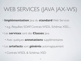 WEB SERVICES (JAVA JAX-WS)
• Implémentation         Java du standard Web Services

  • e.g., Requêtes   SOAP, Contrats WSDL, Schémas XSD, ...

• Les   services sont des Classes Java

  • Avec   quelques annotations supplémentaires

• Les   artefacts sont générés automagiquement

  • Contrats WSDL      & Schémas XSD
                                 23
 