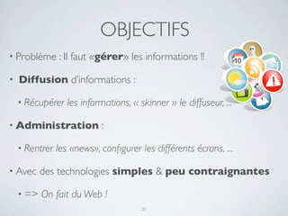 OBJECTIFS
• Problème      : Il faut «gérer» les informations !!

•   Diffusion d’informations :

    • Récupérer    les informations, « skinner » le diffuseur, ...

• Administration            :

    • Rentrer   les «news», conﬁgurer les différents écrans, ...

• Avec     des technologies simples & peu contraignantes

    • =>   On fait du Web !
                                        31
 