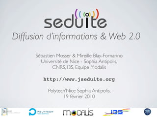 Diffusion d’informations & Web 2.0
      Sébastien Mosser & Mireille Blay-Fornarino
        Université de Nice - Sophia Antipolis,
              CNRS, I3S, Equipe Modalis

         http://www.jseduite.org

            Polytech’Nice Sophia Antipolis,
                   19 février 2010
 