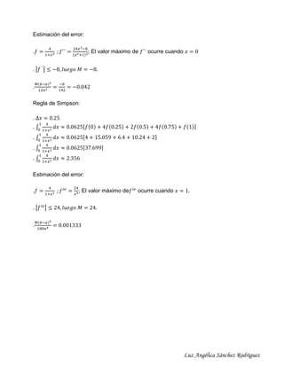 Estimación del error:
.𝑓 =

4
1+𝑥 2

; 𝑓´´ =

24𝑥 2 −8
(𝑥 2 +1)3

; El valor máximo de 𝑓´´ ocurre cuando 𝑥 = 0

. |𝑓 ´´ | ≤ −8, 𝑙𝑢𝑒𝑔𝑜 𝑀 = −8.
.

𝑀(𝑏−𝑎)3
12𝑛2

=

−8
192

= −0.042

Regla de Simpson:
. ∆𝑥 = 0.25
1

.∫
0
.
.
.

4

1+𝑥 2
1 4
∫ 1+𝑥 2
0
1 4
∫ 1+𝑥 2
0
1 4
∫ 1+𝑥 2
0

𝑑𝑥 ≈ 0.0625[𝑓(0) + 4𝑓(0.25) + 2𝑓(0.5) + 4𝑓(0.75) + 𝑓(1)]
𝑑𝑥 ≈ 0.0625[4 + 15.059 + 6.4 + 10.24 + 2]
𝑑𝑥 ≈ 0.0625[37.699]
𝑑𝑥 ≈ 2.356

Estimación del error:
.𝑓 =

4
1+𝑥 2

; 𝑓 𝑖𝑣 =

24
𝑥5

; El valor máximo de𝑓 𝑖𝑣 ocurre cuando 𝑥 = 1.

. |𝑓 𝑖𝑣 | ≤ 24, 𝑙𝑢𝑒𝑔𝑜 𝑀 = 24.
.

𝑀(𝑏−𝑎)5
180𝑛4

= 0.001333

Luz Angélica Sánchez Rodríguez

 