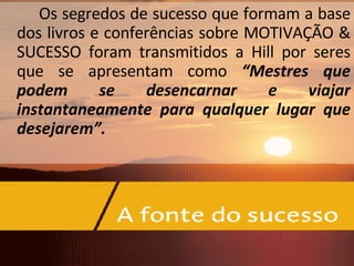 Os segredos de sucesso que formam a base dos livros e conferências sobre MOTIVAÇÃO & SUCESSO foram transmitidos a Hill por seres que se apresentam como  “Mestres que podem se desencarnar e viajar instantaneamente para qualquer lugar que desejarem”. 