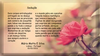 Mário Matta E Silva
Lisboa – Portugal
01/01/2013
Dois corpos entrelaçados
entregam-se no desejo
de bocas que se procuram
sem sombra de exaustão
nem tabus nos devaneios
pondo a nu todo o ensejo
que exprime a sedução.
Momentos de um tempo
vivido em desatino
e um manejo felino
que sempre acelera o
coração
e o mundo pára em cascatas
tangida música nostálgica
que renova a sedução.
Vigílias de amor revigorado
que exprime em compassos
peitos arfando, abraços
tacto sereno em cada mão
que o mapa-corpo percorre
numa paixão que só morre
quando morre a sedução.
Sedução
 