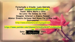 Formatação e Criação: Luzia Gabriele
E-mail: luziagabriele@hotmail.com
Texto: Mário Matta e Silva
Do Livro: No Outono Da Vida
Imagens: Internet e Arquivo Pessoal
Música: Ernesto Cortazar Red Roses For A Blue Lady
Instrumental
http://www.slideshare.net/luziagabriele
https://www.youtube.com/channel/UCAdCeCGHGTxtxQskjl4zk
ow
Data: 05 de Junho de 2023
Fortaleza-Ceará-Brasil
 
