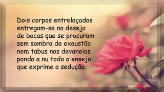 Dois corpos entrelaçados
entregam-se no desejo
de bocas que se procuram
sem sombra de exaustão
nem tabus nos devaneios
pondo a nu todo o ensejo
que exprime a sedução.
 