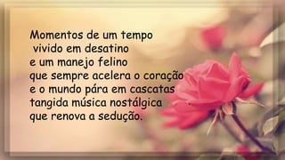 Momentos de um tempo
vivido em desatino
e um manejo felino
que sempre acelera o coração
e o mundo pára em cascatas
tangida música nostálgica
que renova a sedução.
 