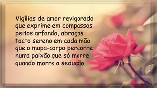 Vigílias de amor revigorado
que exprime em compassos
peitos arfando, abraços
tacto sereno em cada mão
que o mapa-corpo percorre
numa paixão que só morre
quando morre a sedução.
 