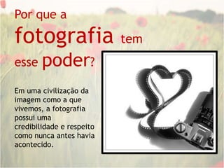 Por que a fotografia tem esse poder?Em uma civilização da imagem como a que vivemos, a fotografia possui uma credibilidade e respeito como nunca antes havia acontecido.