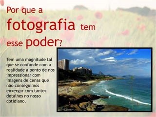 Por que a fotografia tem esse poder?Tem uma magnitude tal que se confunde com a realidade a ponto de nosimpressionar com imagens de cenas que não conseguimos enxergar com tantos detalhes no nosso cotidiano.
