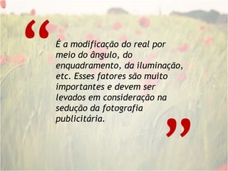 “É a modificação do real por meio do ângulo, do enquadramento, da iluminação, etc. Esses fatores são muito importantes e devem ser levados em consideração na sedução da fotografia publicitária. “