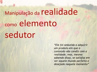 Manipulação da realidade como elemento sedutor“Ele foi seduzido a adquirir um produto em que o conteúdo não condiz com a realidade, mas, mesmo sabendo disso, se satisfaz em ver aquele mundo perfeito e desejado naquele momento”