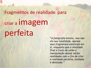 Fragmentos de realidadepara criar a imagem perfeita“A fotografia existiu, mas não em sua totalidade. Apenas seus fragmentos existiram em si, enquanto que o resultado final é fruto da união e manipulação dessas várias realidades com o fim de criar a realidade perfeita, sonhada e desejada.”