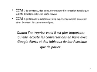 • CCM : du contenu, des gens, conçu pour l’interaction tandis que
la CRM traditionnelle est data-driven.

• CCM : gestion de la relation et des expériences client en créant
et en évaluant le contenu en-ligne.

Quand l’entreprise vend il est plus important
qu’elle écoute les conversations en ligne avec
Google Alerts et des tableaux de bord sociaux
que de parler.

38

 