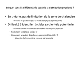 En quoi sont-ils différents de ceux de la distribution physique ?

• En théorie, pas de limitation de la zone de chalandise
– modèles de gravitation pour la distribution physique (Reilley, Huff)

• Difficulté à identifier, à cibler sa clientèle potentielle
– clients travaillent ou vivent à quelques kms des magasins physiques

– Comment se rendre visible ?
– Comment acquérir des clients, comment les cibler ?
• Magasins événementiels, corners, partenariats

 