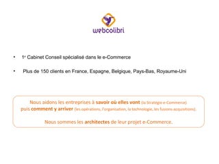 CyberCité en Bref

•

1er Cabinet Conseil spécialisé dans le e-Commerce

•

Plus de 150 clients en France, Espagne, Belgique, Pays-Bas, Royaume-Uni

Nous aidons les entreprises à savoir où elles vont (la Stratégie e-Commerce)
puis comment y arriver (les opérations, l’organisation, la technologie, les fusions-acquisitions).
Nous sommes les architectes de leur projet e-Commerce.

 