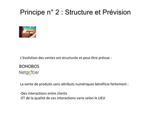 Principe n° 2 : Structure et Prévision

L’évolution des ventes est structurée et peut être prévue :

La vente de produits sans attributs numériques bénéficie fortement :
-Des interactions entre clients
-ET de la qualité de ces interactions varie selon le LIEU

 