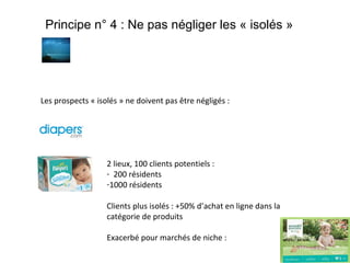 Principe n° 4 : Ne pas négliger les « isolés »

Les prospects « isolés » ne doivent pas être négligés :

2 lieux, 100 clients potentiels :
- 200 résidents
-1000 résidents
Clients plus isolés : +50% d’achat en ligne dans la
catégorie de produits
Exacerbé pour marchés de niche :

 