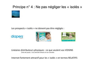 Principe n° 4 : Ne pas négliger les « isolés »

Les prospects « isolés » ne doivent pas être négligés :

Linéaires distributeurs physiques : ce que veulent vos VOISINS
Choix de jouets : là où densité enfants et non retraités

Internet fortement attractif pour les « isolés » en termes RELATIFS

 