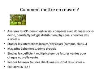 Comment mettre en œuvre ?

• Analysez les CP (domicile/travail), comparez avec données sociodémo, densité/typologie distribution physique, cherchez des
« isolés »
• Etudiez les interactions locales/physiques (campus, clubs…)
• Magasins éphémères, démo produit
• Etudiez le coefficient multiplicateur de futures ventes pour
chaque nouvelle vente
• Rendez heureux tous les clients mais surtout les « isolés »
• EXPERIMENTEZ !

 