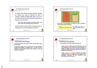 10. Processus dans Linux (14)                                               10. Processus dans Linux (15)



                  On utilisera cette solution (processus lancés en parallèle)
                  par exemple pour lancer un traitement très long, et
                  continuer à travailler en même temps. Dans ce cas, on dit
                  que le père a lancé un fils en tâche de fond (background) ou
                  encore en mode asynchrone.

                         Pour lancer une commande en tâche de fond, il faut
                         faire suivre cette commande par le caractère ’&’                  Pour lancer une commande en plaçant le père en attente, il
                                                                                           suffit de taper cette commande :
                  Une autre solution consiste à placer le processus père en                                                                 Ce mode est donc le
                  attente jusqu’à ce que le processus fils soit terminé.                                                                    mode par défaut dans le
                                                                                                                                            shell.
     2009/2010                       Systèmes d'Exploitation Evolués       73       2009/2010                   Systèmes d'Exploitation Evolués                 74




                    10. Processus dans Linux (16)                                               10. Processus dans Linux (17)


                  Arborescence de processus                                                     Arborescence de processus
                 Tous les processus sont créés à partir d’un processus père,                     Le processus "init" crée 2 sortes de processus :
                 existant déjà.
                                                                                                      des démons, c’est−à−dire des processus qui ne
                 Le premier processus est un peu spécial. Il est créé lorsque le
                                                                                                    sont rattachés à aucun terminal, qui sont endormis la
                 système est initialisé. Il s’appelle "init", a le PID 0 et n’est
                                                                                                    plupart du temps, mais qui se réveillent de temps en
                 associé à aucun terminal. Son travail consiste à créer de
                                                                                                    temps pour effectuer une tâche précise (par exemple la
                 nouveaux processus.
                                                                                                    gestion des imprimantes).

                                                                                                       des processus interactifs, associés aux lignes
                                                                                                    d’entrées/sorties sur lesquelles sont rattachés des
                                                                                                    terminaux. Autrement dit des processus vous
                                                                                                    permettant de vous connecter.


     2009/2010                       Systèmes d'Exploitation Evolués       75       2009/2010                   Systèmes d'Exploitation Evolués                 76




19
 