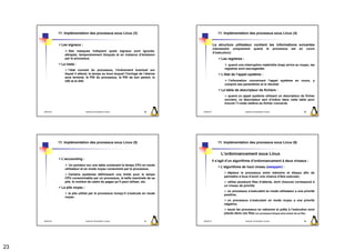 11. Implémentation des processus sous Linux (3)                                     11. Implémentation des processus sous Linux (4)


                  Les signaux :                                                                   La structure utilisateur contient les informations suivantes
                                                                                                  (nécessaire uniquement           quand            le     processus   est   en        cours
                       Des masques indiquent quels signaux sont ignorés,
                                                                                                  d’exécution):
                    attrapés, temporairement bloqués et en instance d’émission
                    par le processus.                                                                  Les registres :
                  Le reste :                                                                               quand une interruption matérielle (trap) arrive au noyau, les
                      l’état courant du processus, l’événement éventuel sur                              registres sont sauvegardés.
                    lequel il attend, le temps au bout duquel l’horloge de l’alarme                    L’état de l’appel système :
                    aura terminé, le PID du processus, le PID de son parent, le
                    UID et le GID.                                                                         l’information concernant l’appel système en cours, y
                                                                                                         compris ses paramètres et le résultat.
                                                                                                       La table de descripteur de fichiers :
                                                                                                            quand un appel système utilisant un descripteur de fichier
                                                                                                         survient, ce descripteur sert d’indice dans cette table pour
                                                                                                         trouver l’i-node relative au fichier concerné.

     2009/2010                      Systèmes d'Exploitation Evolués        89         2009/2010                          Systèmes d'Exploitation Evolués                          90




                 11. Implémentation des processus sous Linux (5)                                     11. Implémentation des processus sous Linux (6)


                                                                                                       L’ordonnancement sous Linux
                  L’accounting :
                                                                                                  Il s’agit d’un algorithme d’ordonnancement à deux niveaux :
                       Un pointeur sur une table contenant le temps CPU en mode
                                                                                                       L’algorithme de haut niveau (swapper) :
                    utilisateur et en mode noyau consommé par le processus.
                                                                                                           déplace le processus entre mémoire et disque afin de
                       Certains systèmes définissent une limite pour le temps
                                                                                                         permettre à tous d’avoir une chance d’être exécuter;
                    CPU consommable par un processus, la taille maximale de sa
                    pile, le nombre de cadre de pages qu’il peut utiliser, etc.                            utilise plusieurs files d’attente, dont chacune correspond à
                                                                                                         un niveau de priorité;
                  La pile noyau :
                                                                                                           un processus s’exécutant en mode utilisateur a une priorité
                      la pile utilisé par le processus lorsqu’il s’exécute en mode                       positive;
                    noyau.
                                                                                                           un processus s’exécutant en mode noyau a une priorité
                                                                                                         négative;
                                                                                                           seuls les processus en mémoire et prêts à l’exécution sont
                                                                                                         placés dans ces files (un processus bloqué sera enlevé de sa file);

     2009/2010                      Systèmes d'Exploitation Evolués        91         2009/2010                          Systèmes d'Exploitation Evolués                          92




23
 